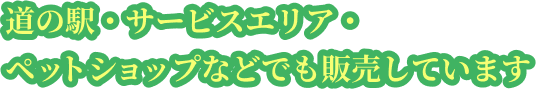 道の駅・サービスエリア・ペットショップなどでも販売しています